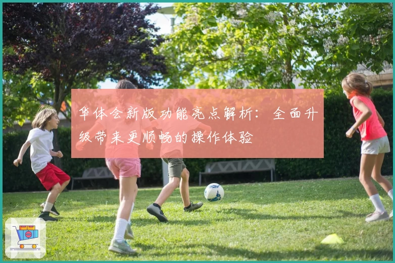 华体会新版功能亮点解析：全面升级带来更顺畅的操作体验