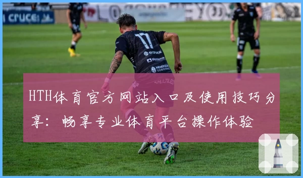 HTH体育官方网站入口及使用技巧分享：畅享专业体育平台操作体验