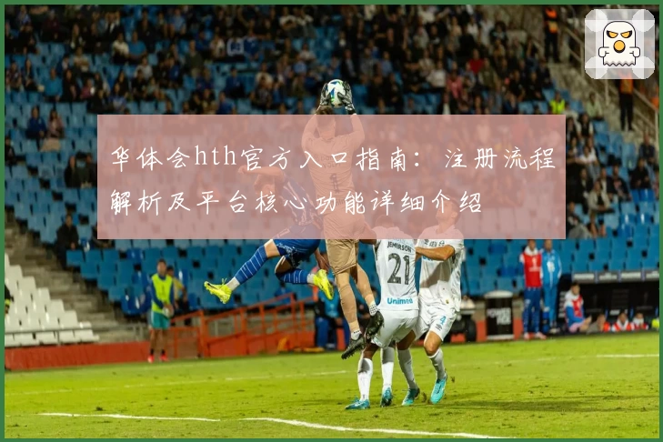 华体会hth官方入口指南：注册流程解析及平台核心功能详细介绍