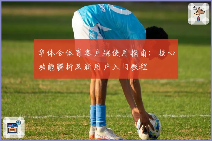 华体会体育客户端使用指南：核心功能解析及新用户入门教程