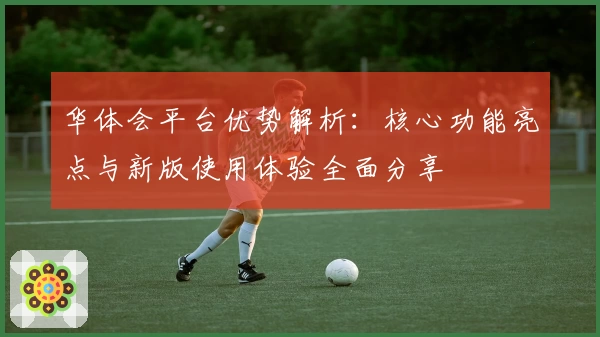 华体会平台优势解析：核心功能亮点与新版使用体验全面分享