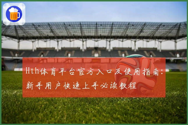 Hth体育平台官方入口及使用指南：新手用户快速上手必读教程
