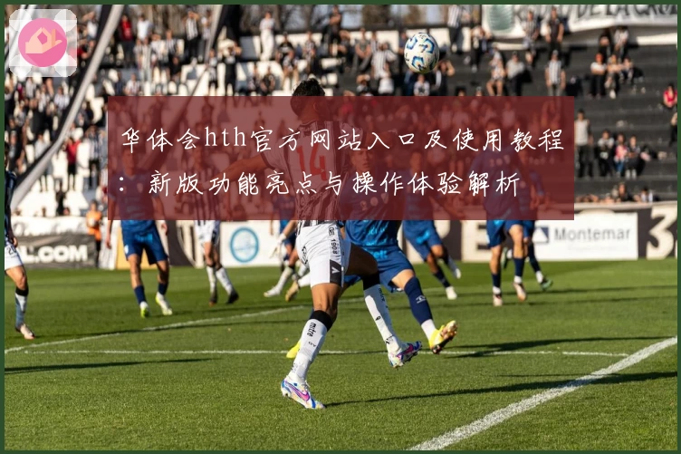 华体会hth官方网站入口及使用教程：新版功能亮点与操作体验解析