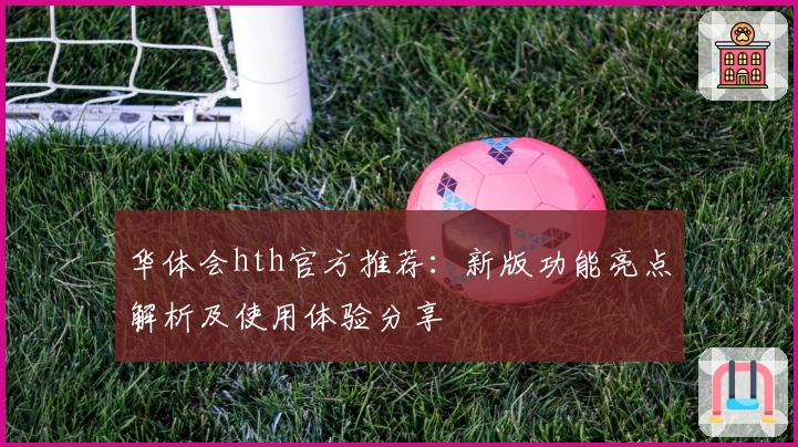 华体会hth官方推荐：新版功能亮点解析及使用体验分享